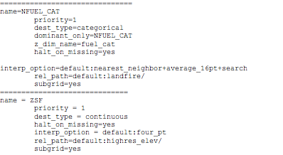 Text Box: ===============================name=NFUEL_CAT        priority=1        dest_type=categorical        dominant_only=NFUEL_CAT        z_dim_name=fuel_cat        halt_on_missing=yes        interp_option=default:nearest_neighbor+average_16pt+search        rel_path=default:landfire/        subgrid=yes==============================name = ZSF        priority = 1        dest_type = continuous        halt_on_missing=yes        interp_option = default:four_pt        rel_path=default:highres_elev/        subgrid=yes==============================