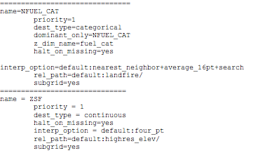 Text Box: ===============================name=NFUEL_CAT        priority=1        dest_type=categorical        dominant_only=NFUEL_CAT        z_dim_name=fuel_cat        halt_on_missing=yes        interp_option=default:nearest_neighbor+average_16pt+search        rel_path=default:landfire/        subgrid=yes==============================name = ZSF        priority = 1        dest_type = continuous        halt_on_missing=yes        interp_option = default:four_pt        rel_path=default:highres_elev/        subgrid=yes==============================