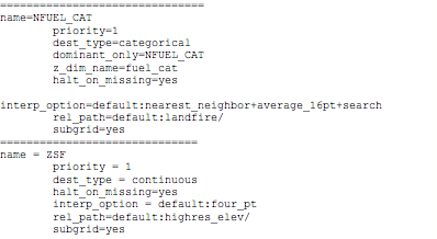Text Box: ===============================name=NFUEL_CAT        priority=1        dest_type=categorical        dominant_only=NFUEL_CAT        z_dim_name=fuel_cat        halt_on_missing=yes        interp_option=default:nearest_neighbor+average_16pt+search        rel_path=default:landfire/        subgrid=yes==============================name = ZSF        priority = 1        dest_type = continuous        halt_on_missing=yes        interp_option = default:four_pt        rel_path=default:highres_elev/        subgrid=yes==============================
